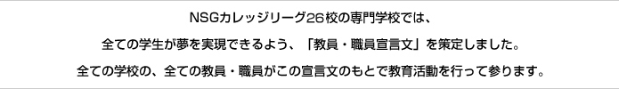 NSGカレッジリーグ25校の専門学校では、全ての学生が夢を実現できるよう、「教員・職員宣言文」を策定しました。全ての学校の、全ての教員・職員がこの宣言文のもとで教育活動を行って参ります。