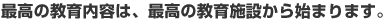最高の教育内容は、最高の教育施設から始まります。
