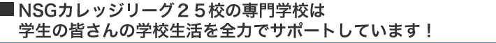 NSGカレッジリーグ25校の専門学校は学生の皆さんの学校生活を全力でサポートしています!