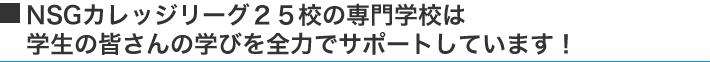 NSGカレッジリーグ25校の専門学校は学生の皆さんの学校生活を全力でサポートしています!
