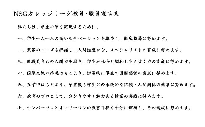 私たちは、学生の夢を実現するために、一、学生一人一人の高いモチベーションを維持し、徹底指導に努めます。二、業界のニーズを把握し、人間性豊かな、スペシャリストの育成に努めます。三、教職員自らの人間力を磨き、学生が社会と調和し生き抜く力の育成に努めます。四、国際交流の推進はもとより、恒常的に学生の国際感覚の育成に努めます。五、在学中はもとより、卒業後も学生との永続的な信頼・人間関係の構築に努めます。六、教育のプロとして、分かりやすく魅力ある授業の実践に努めます。七、ナンバーワンとオンリーワンの教育目標を十分に理解し、その達成に努めます。
