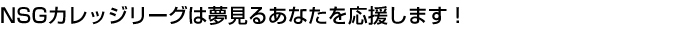 NSGカレッジリーグは夢見るあなたを応援します!