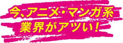 今、マンガ・アニメ系業界がアツい！