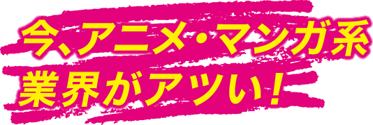 今、マンガ・アニメ系業界がアツい！