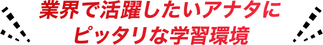 業界で活躍したいアナタにピッタリな学習環境